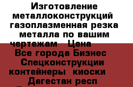 Изготовление металлоконструкций, газоплазменная резка металла по вашим чертежам › Цена ­ 100 - Все города Бизнес » Спецконструкции, контейнеры, киоски   . Дагестан респ.,Геологоразведка п.